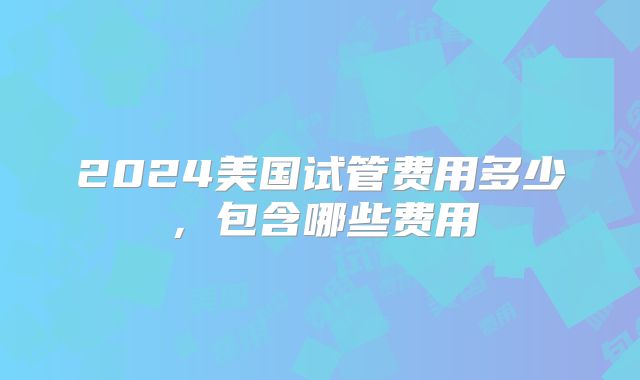 2024美国试管费用多少，包含哪些费用