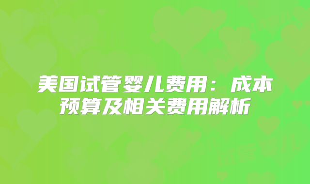 美国试管婴儿费用：成本预算及相关费用解析