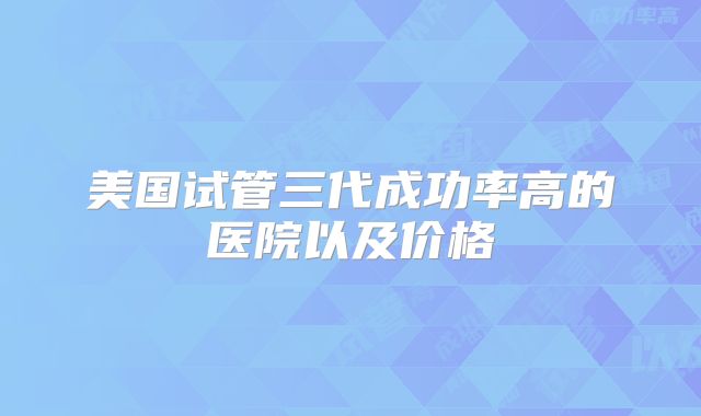 美国试管三代成功率高的医院以及价格