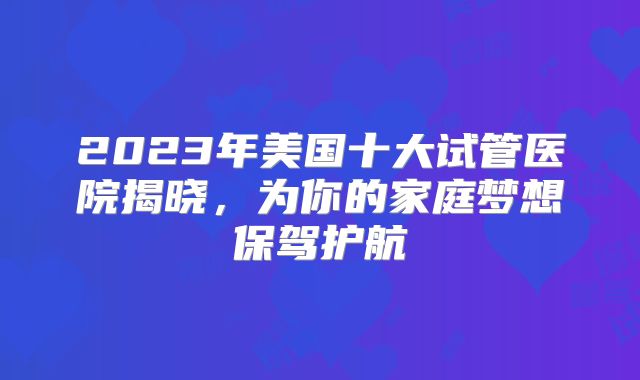 2023年美国十大试管医院揭晓，为你的家庭梦想保驾护航