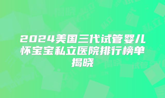 2024美国三代试管婴儿怀宝宝私立医院排行榜单揭晓