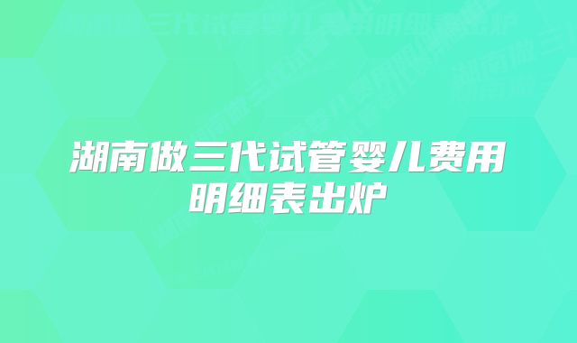 湖南做三代试管婴儿费用明细表出炉