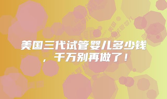 美国三代试管婴儿多少钱，千万别再做了！