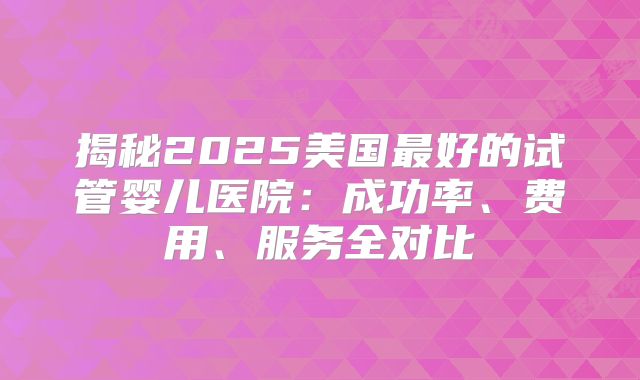 揭秘2025美国最好的试管婴儿医院：成功率、费用、服务全对比