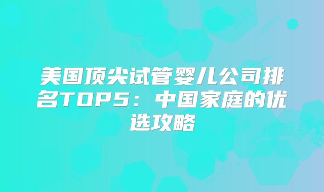 美国顶尖试管婴儿公司排名TOP5：中国家庭的优选攻略