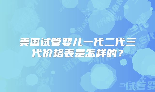 美国试管婴儿一代二代三代价格表是怎样的？