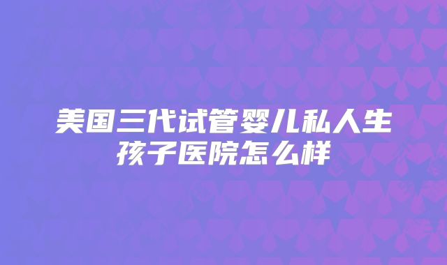 美国三代试管婴儿私人生孩子医院怎么样