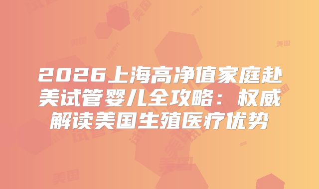 2026上海高净值家庭赴美试管婴儿全攻略：权威解读美国生殖医疗优势