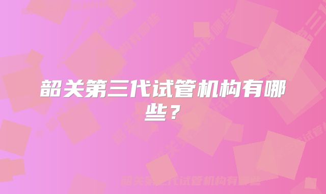 韶关第三代试管机构有哪些？