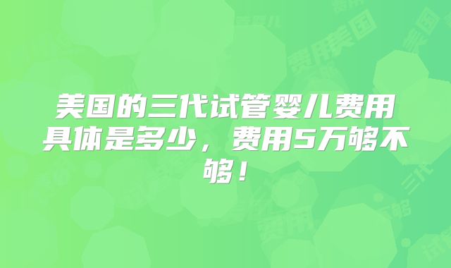 美国的三代试管婴儿费用具体是多少，费用5万够不够！