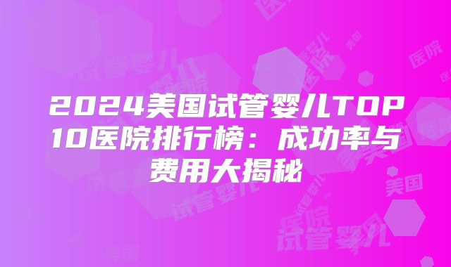 2024美国试管婴儿TOP10医院排行榜：成功率与费用大揭秘