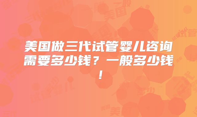 美国做三代试管婴儿咨询需要多少钱？一般多少钱！
