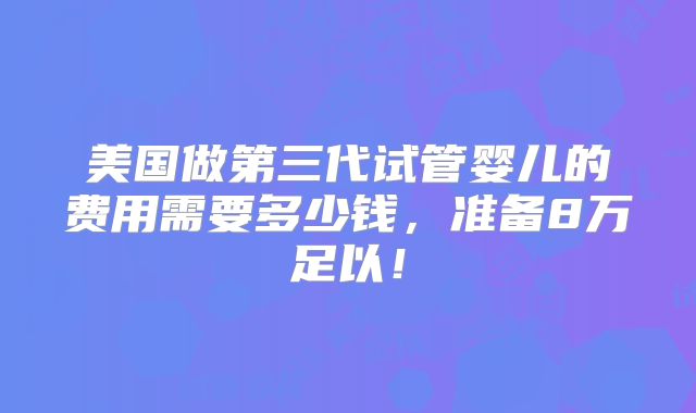 美国做第三代试管婴儿的费用需要多少钱,准备8万足以!