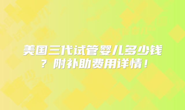 美国三代试管婴儿多少钱？附补助费用详情！