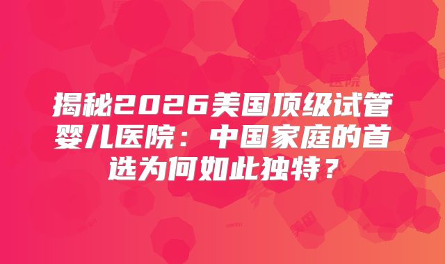 揭秘2026美国顶级试管婴儿医院：中国家庭的首选为何如此独特？