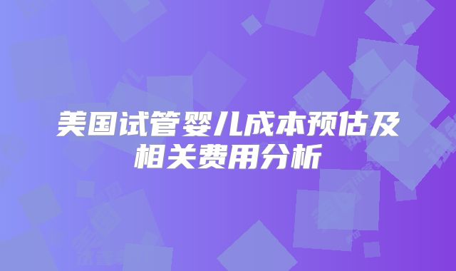 美国试管婴儿成本预估及相关费用分析