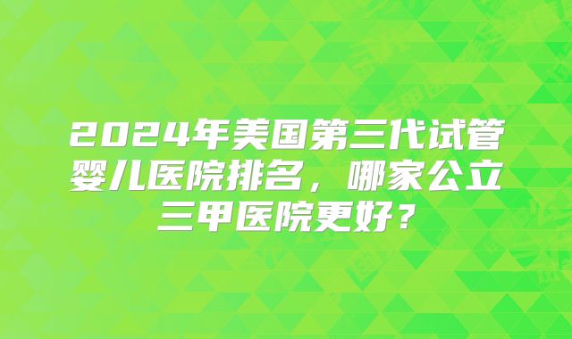 2024年美国第三代试管婴儿医院排名，哪家公立三甲医院更好？