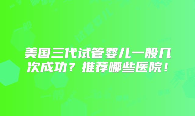 美国三代试管婴儿一般几次成功？推荐哪些医院！