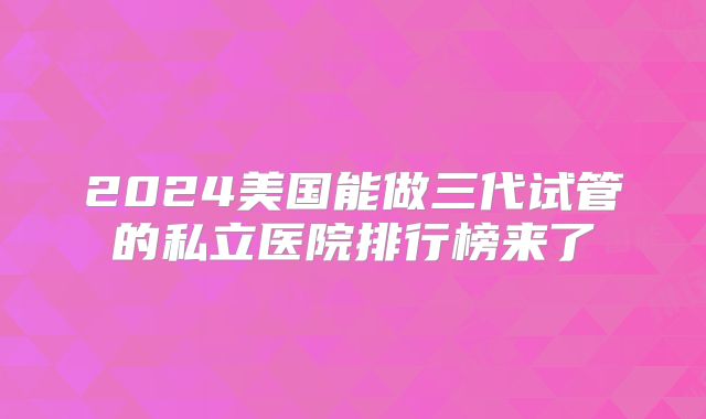 2024美国能做三代试管的私立医院排行榜来了
