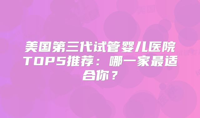 美国第三代试管婴儿医院TOP5推荐:哪一家最适合你?