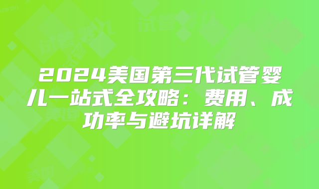 2024美国第三代试管婴儿一站式全攻略：费用、成功率与避坑详解