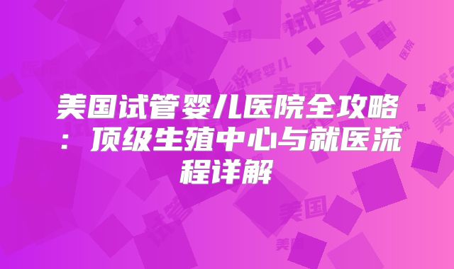 美国试管婴儿医院全攻略：顶级生殖中心与就医流程详解