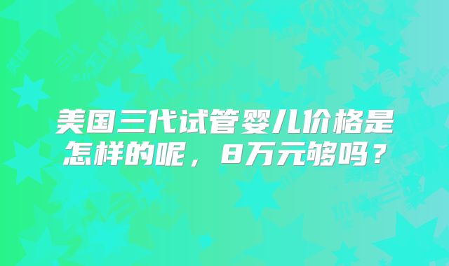 美国三代试管婴儿价格是怎样的呢，8万元够吗？