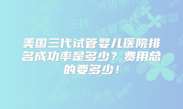 美国三代试管婴儿医院排名成功率是多少？费用总的要多少！