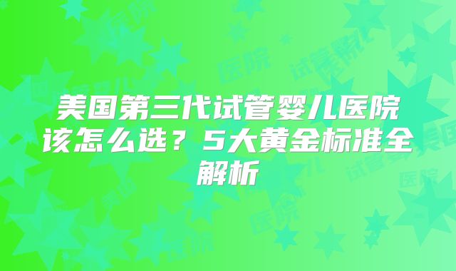 美国第三代试管婴儿医院该怎么选？5大黄金标准全解析