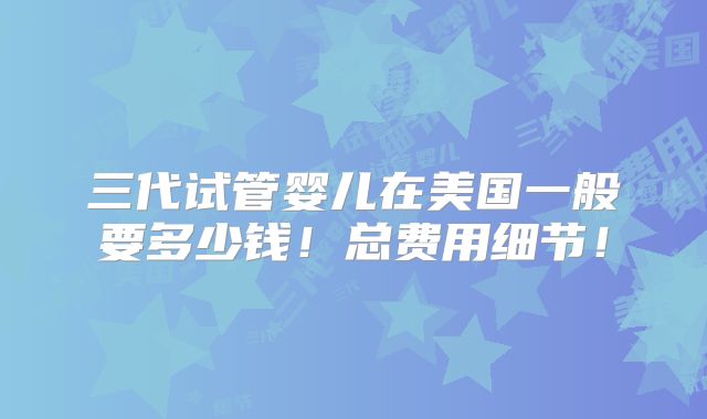 三代试管婴儿在美国一般要多少钱！总费用细节！