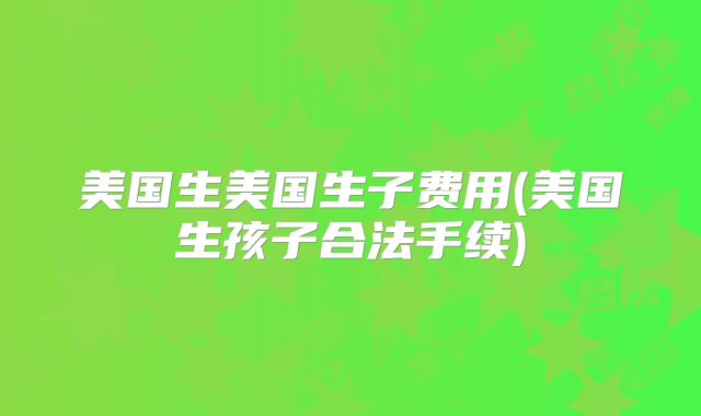 美国生美国生子费用(美国生孩子合法手续)