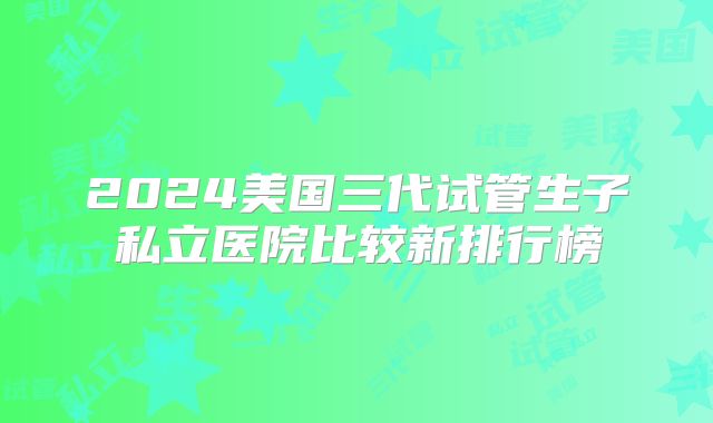 2024美国三代试管生子私立医院比较新排行榜