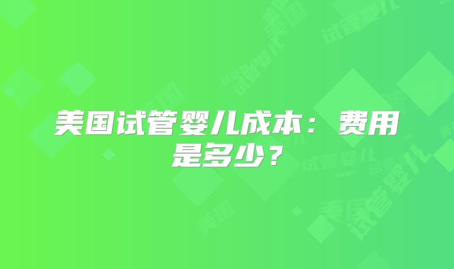 美国试管婴儿成本：费用是多少？