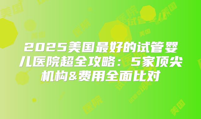 2025美国最好的试管婴儿医院超全攻略：5家顶尖机构&费用全面比对