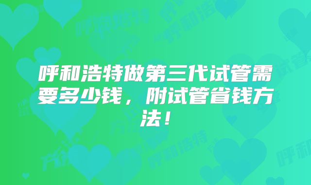 呼和浩特做第三代试管需要多少钱，附试管省钱方法！