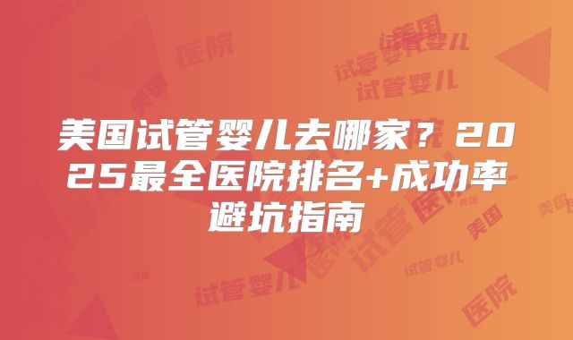 美国试管婴儿去哪家？2025最全医院排名+成功率避坑指南