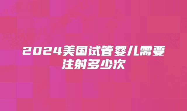 2024美国试管婴儿需要注射多少次