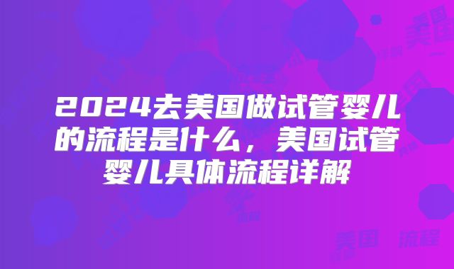 2024去美国做试管婴儿的流程是什么,美国试管婴儿具体流程详解