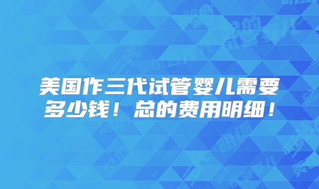 美国作三代试管婴儿需要多少钱！总的费用明细！