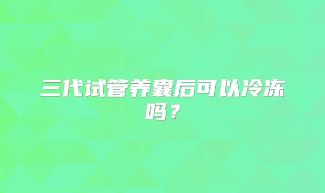 三代试管养囊后可以冷冻吗？