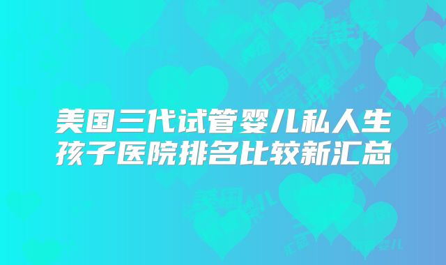 美国三代试管婴儿私人生孩子医院排名比较新汇总