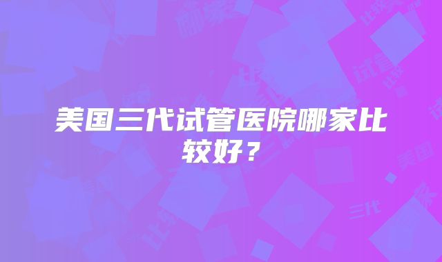 美国三代试管医院哪家比较好？