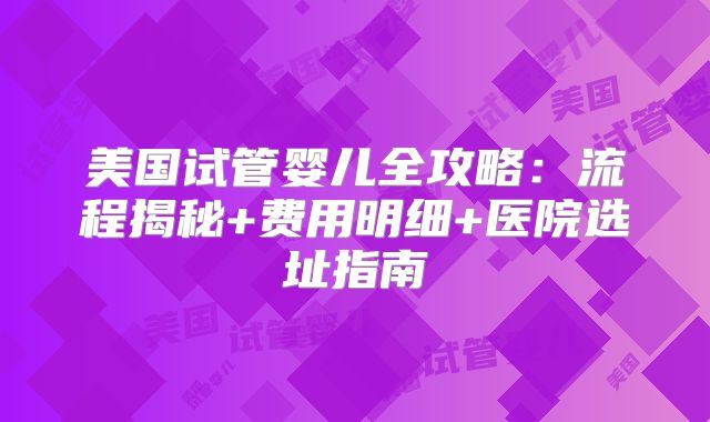 美国试管婴儿全攻略：流程揭秘+费用明细+医院选址指南