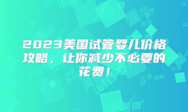 2023美国试管婴儿价格攻略，让你减少不必要的花费！