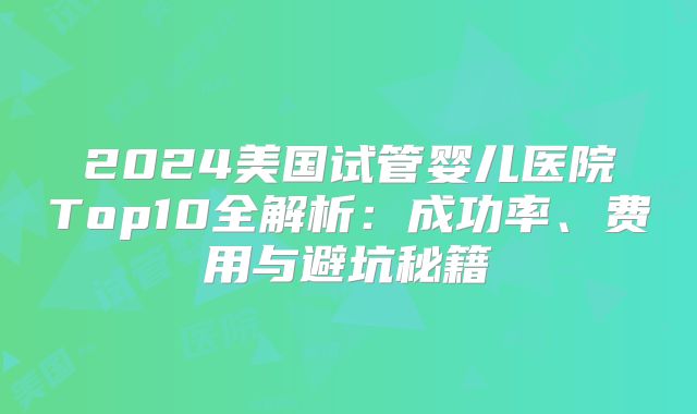 2024美国试管婴儿医院Top10全解析：成功率、费用与避坑秘籍