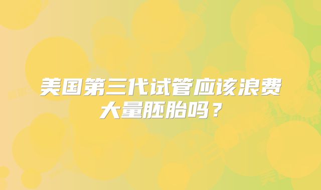 美国第三代试管应该浪费大量胚胎吗?