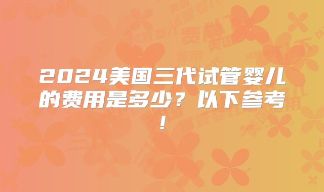 2024美国三代试管婴儿的费用是多少？以下参考!