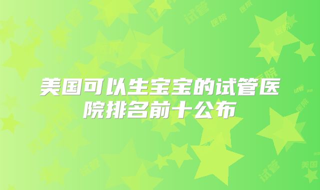 美国可以生宝宝的试管医院排名前十公布