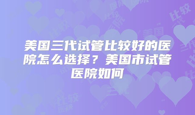 美国三代试管比较好的医院怎么选择？美国市试管医院如何