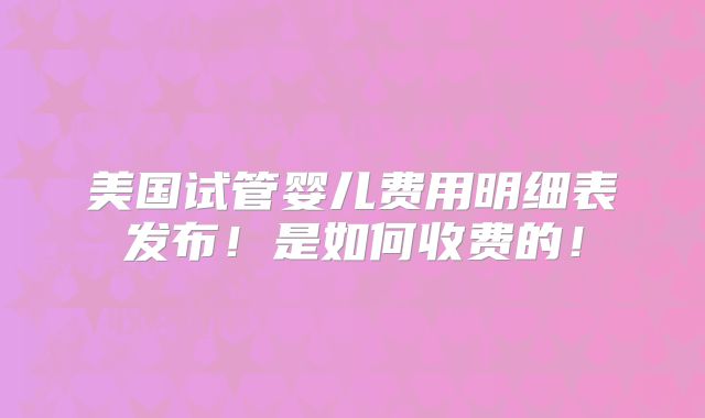 美国试管婴儿费用明细表发布！是如何收费的！